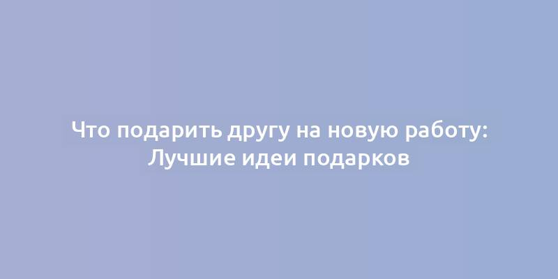 Что подарить другу на новую работу: Лучшие идеи подарков