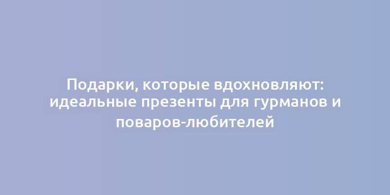 Подарки, которые вдохновляют: идеальные презенты для гурманов и поваров-любителей