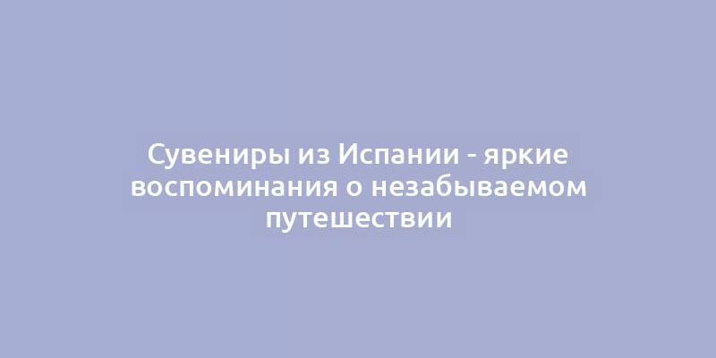 Сувениры из Испании - яркие воспоминания о незабываемом путешествии