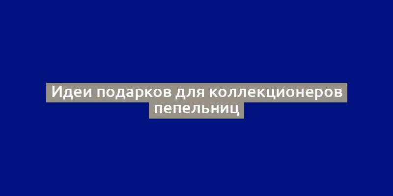 Идеи подарков для коллекционеров пепельниц