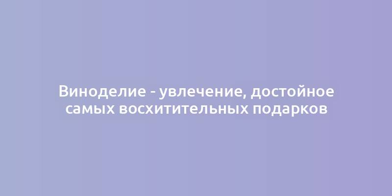 Виноделие - увлечение, достойное самых восхитительных подарков