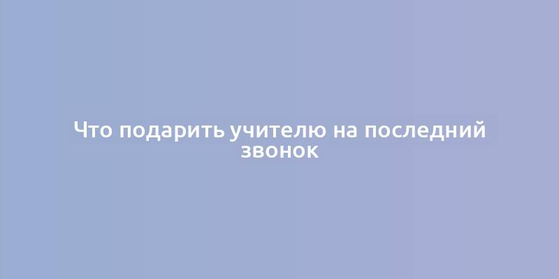 Что подарить учителю на последний звонок