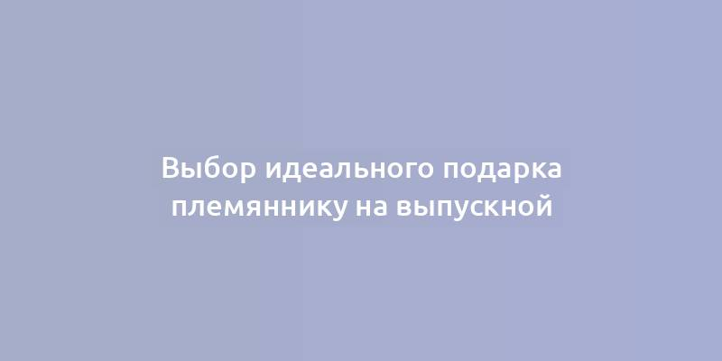 Выбор идеального подарка племяннику на выпускной