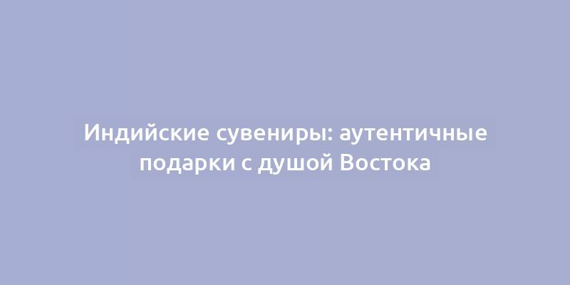 Индийские сувениры: аутентичные подарки с душой Востока