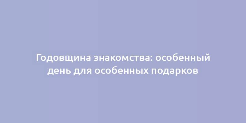 Годовщина знакомства: особенный день для особенных подарков