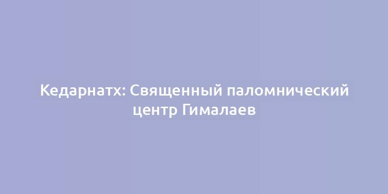 Кедарнатх: Священный паломнический центр Гималаев