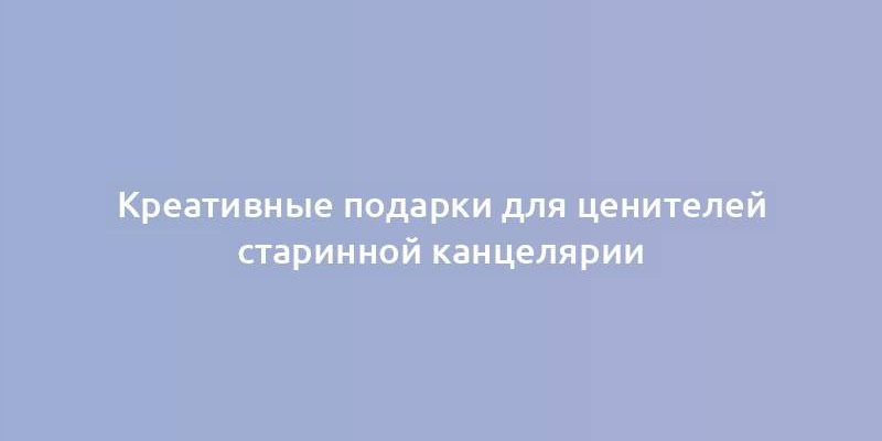 Креативные подарки для ценителей старинной канцелярии