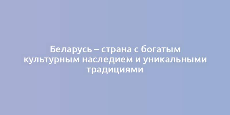 Беларусь – страна с богатым культурным наследием и уникальными традициями