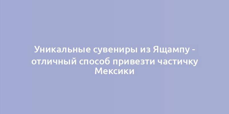 Уникальные сувениры из Ящампу - отличный способ привезти частичку Мексики