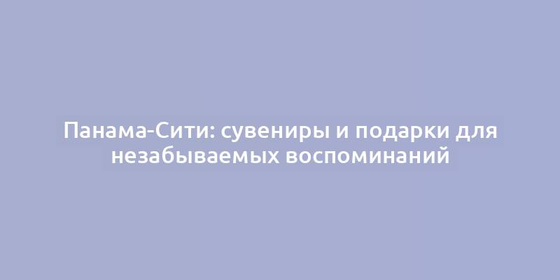 Панама-Сити: сувениры и подарки для незабываемых воспоминаний