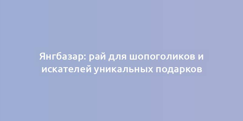 Янгбазар: рай для шопоголиков и искателей уникальных подарков