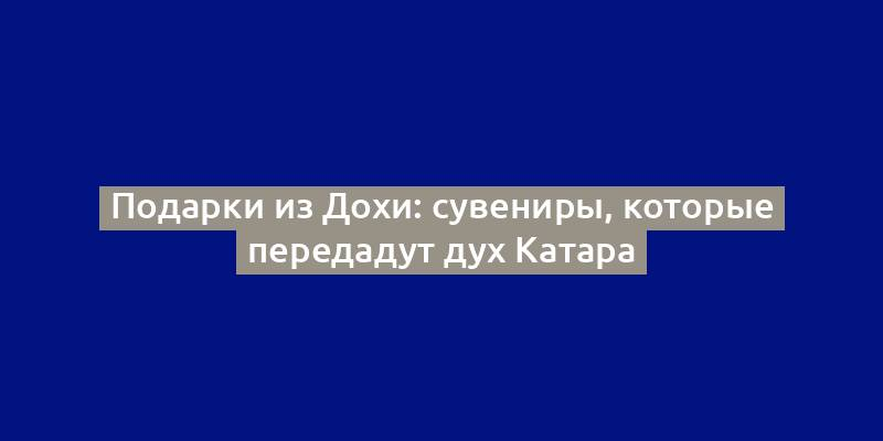 Подарки из Дохи: сувениры, которые передадут дух Катара