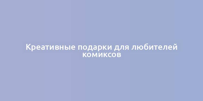 Креативные подарки для любителей комиксов