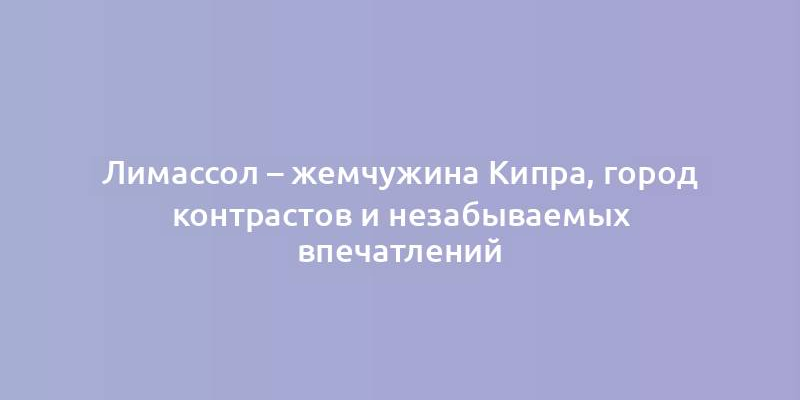 Лимассол – жемчужина Кипра, город контрастов и незабываемых впечатлений