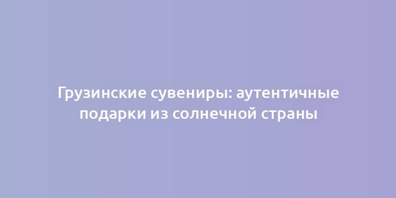 Грузинские сувениры: аутентичные подарки из солнечной страны