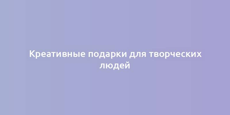 Креативные подарки для творческих людей