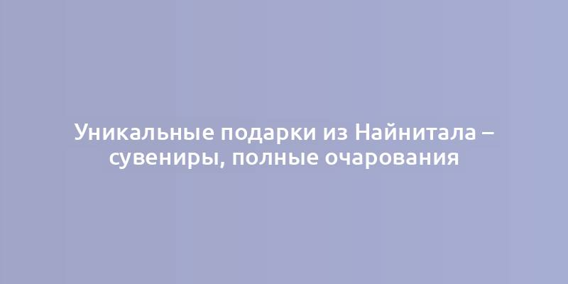 Уникальные подарки из Найнитала – сувениры, полные очарования