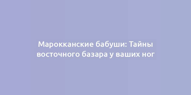 Марокканские бабуши: Тайны восточного базара у ваших ног