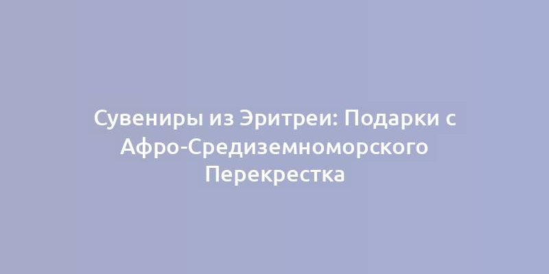 Сувениры из Эритреи: Подарки с Афро-Средиземноморского Перекрестка