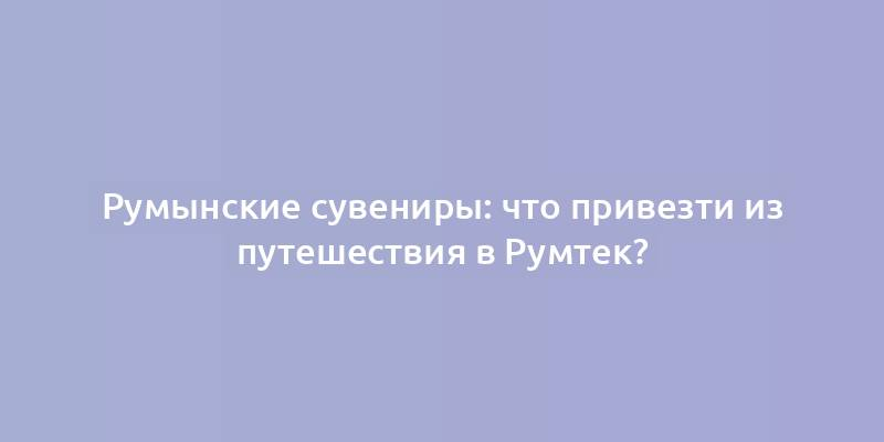 Румынские сувениры: что привезти из путешествия в Румтек?