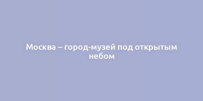 Москва – город-музей под открытым небом