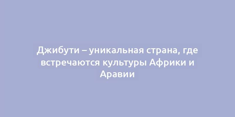 Джибути – уникальная страна, где встречаются культуры Африки и Аравии