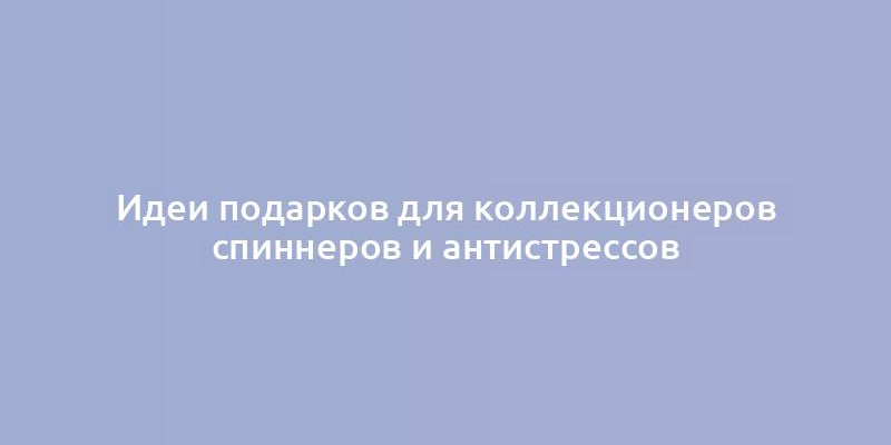 Идеи подарков для коллекционеров спиннеров и антистрессов