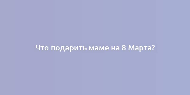 Что подарить маме на 8 Марта?