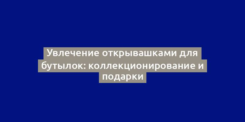 Увлечение открывашками для бутылок: коллекционирование и подарки