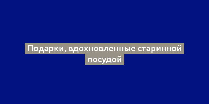 Подарки, вдохновленные старинной посудой