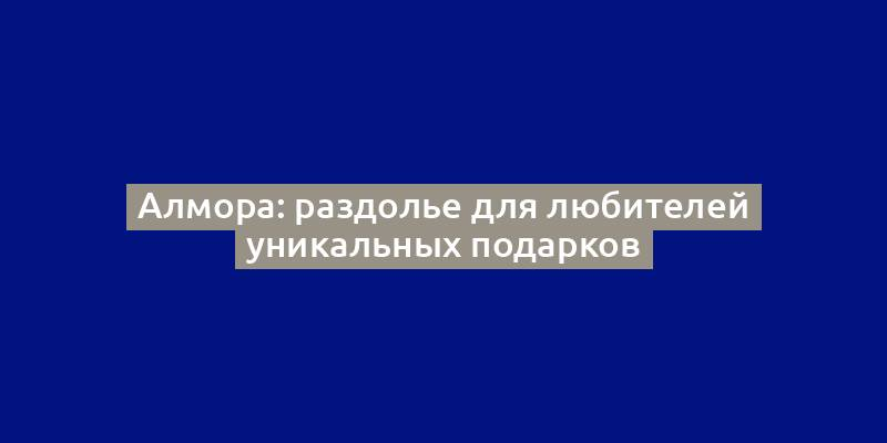 Алмора: раздолье для любителей уникальных подарков