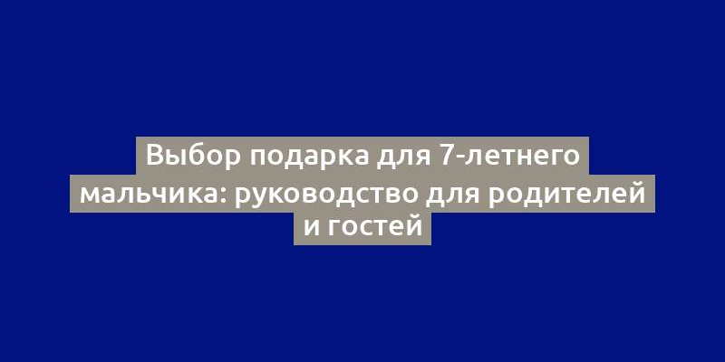 Выбор подарка для 7-летнего мальчика: руководство для родителей и гостей