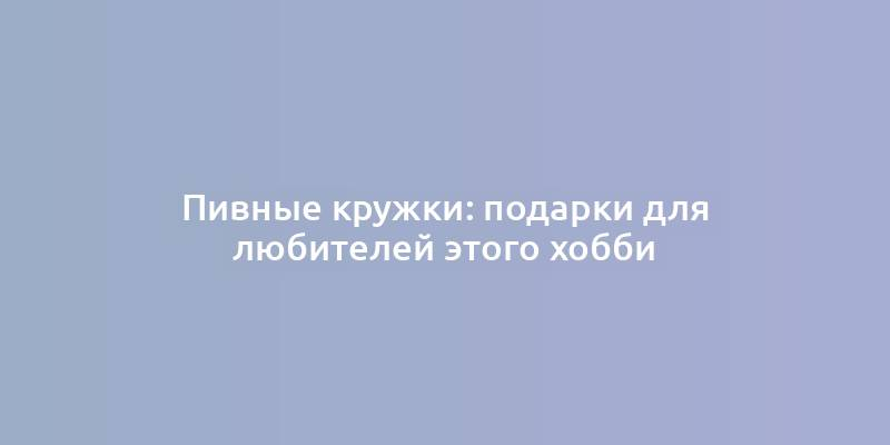 Пивные кружки: подарки для любителей этого хобби