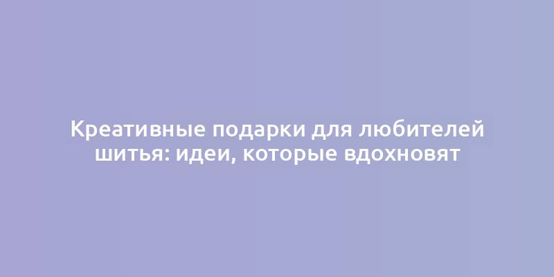 Креативные подарки для любителей шитья: идеи, которые вдохновят