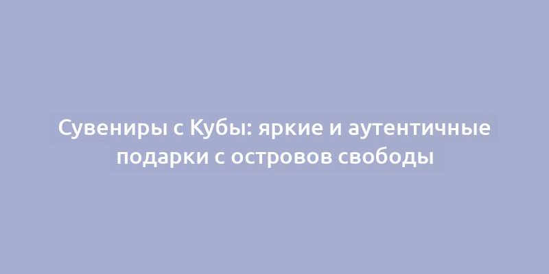 Сувениры с Кубы: яркие и аутентичные подарки с островов свободы