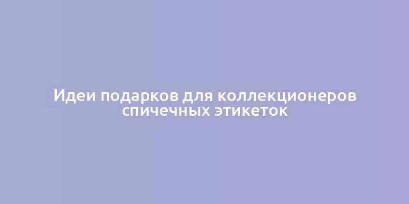 Идеи подарков для коллекционеров спичечных этикеток