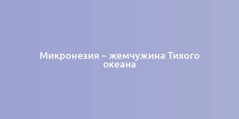 Микронезия – жемчужина Тихого океана