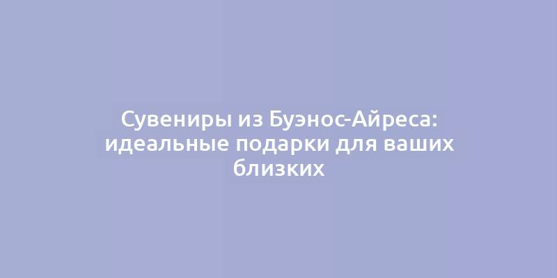 Сувениры из Буэнос-Айреса: идеальные подарки для ваших близких