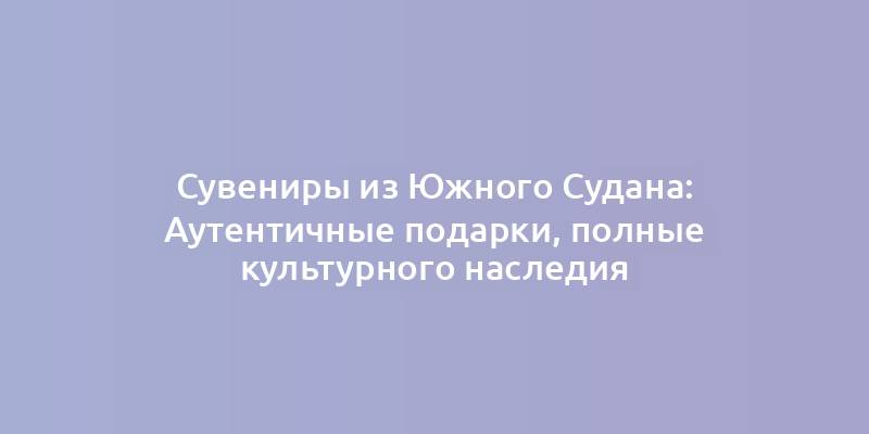 Сувениры из Южного Судана: Аутентичные подарки, полные культурного наследия