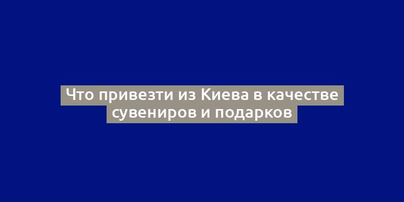 Что привезти из Киева в качестве сувениров и подарков