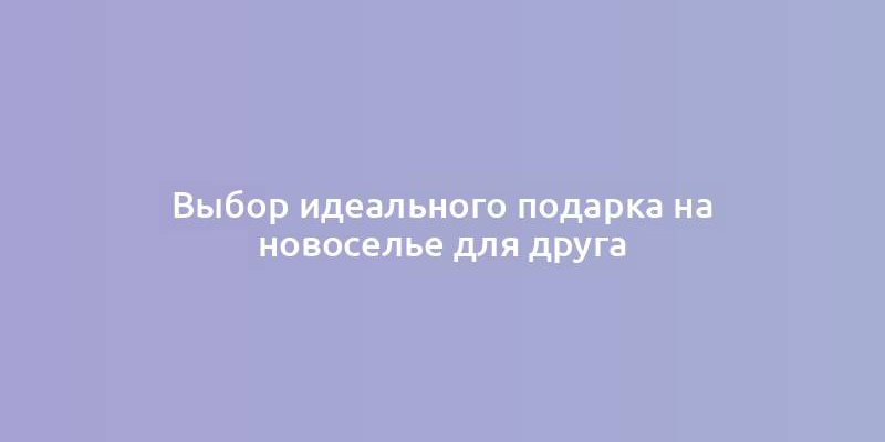 Выбор идеального подарка на новоселье для друга