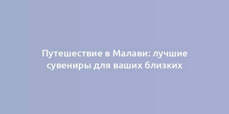 Путешествие в Малави: лучшие сувениры для ваших близких