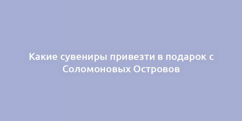 Какие сувениры привезти в подарок с Соломоновых Островов