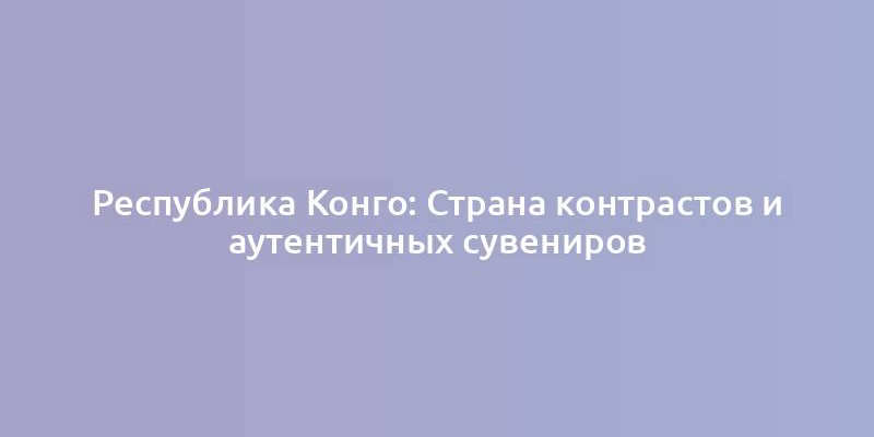 Республика Конго: Страна контрастов и аутентичных сувениров