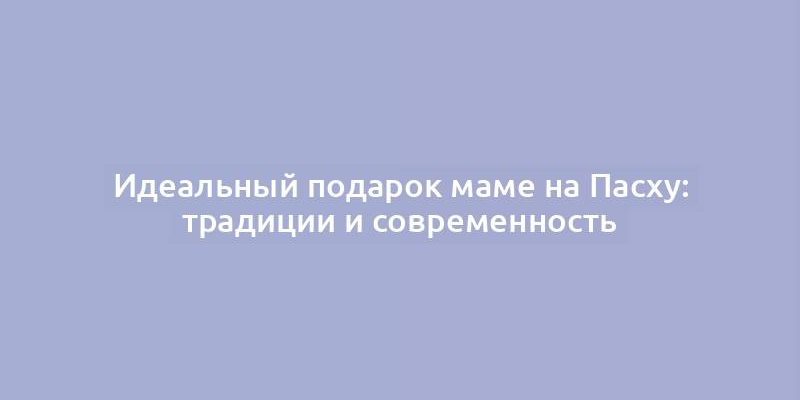 Идеальный подарок маме на Пасху: традиции и современность