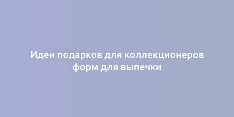 Идеи подарков для коллекционеров форм для выпечки