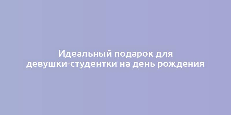 Идеальный подарок для девушки-студентки на день рождения