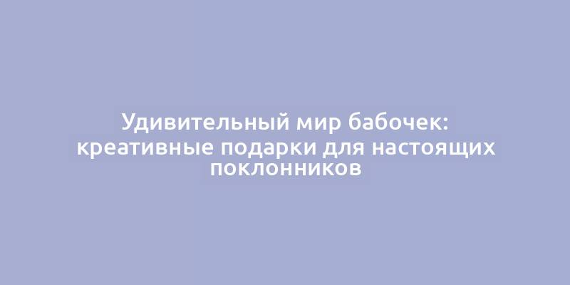 Удивительный мир бабочек: креативные подарки для настоящих поклонников