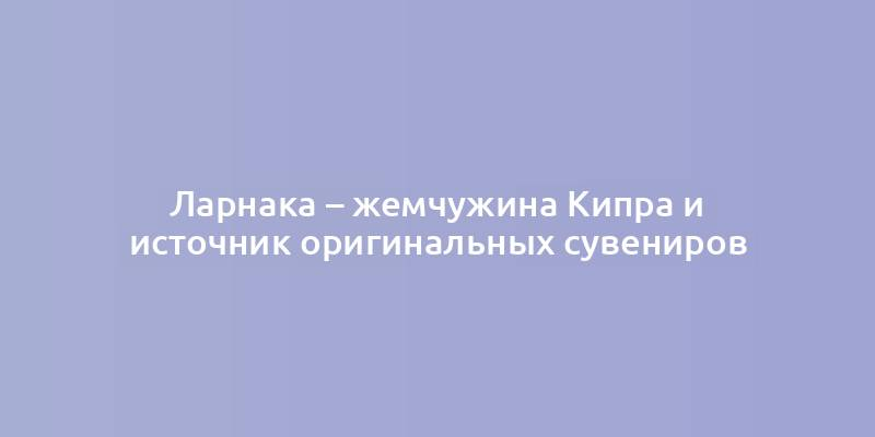 Ларнака – жемчужина Кипра и источник оригинальных сувениров