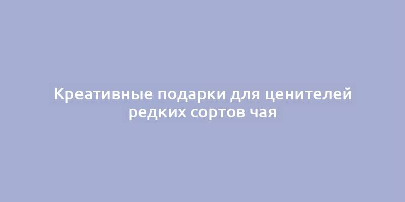 Креативные подарки для ценителей редких сортов чая